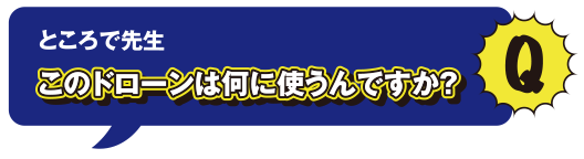 Q ところで先生このドローンは何に使うんですか?