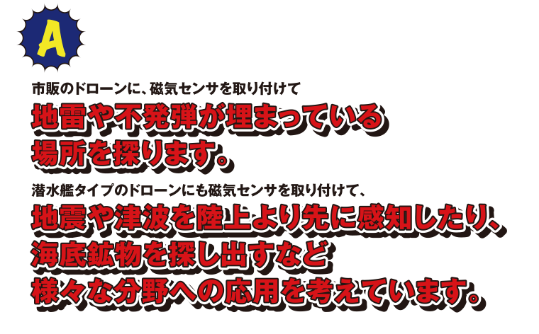 A 市販のドローンに、磁気センサを取り付けて地雷や不発弾が埋まっている場所を探ります。潜水艦タイプのドローンにも磁気センサを取り付けて、地震や津波を陸上より先に感知したり、海底鉱物を探し出すなど様々な分野への応用を考えています。