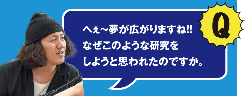 Q へぇ～夢が広がりますね!! なぜこのような研究をしようと思われたのですか。