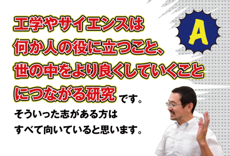 A 工学やサイエンスは何か人の役に立つこと、世の中をより良くしていくことにつながる研究です。そういった志がある方はすべて向いていると思います。