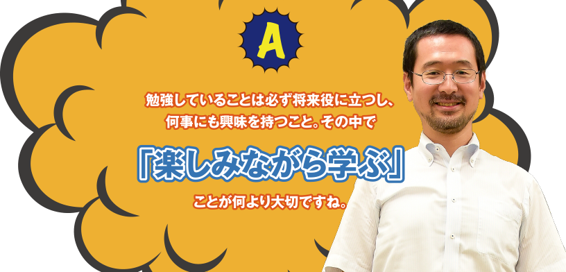 A 勉強していることは必ず将来役に立つし、何事にも興味を持つこと。その中で「楽しみながら学ぶ」ことが何より大切ですね。