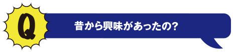 Q 昔から興味があったの?