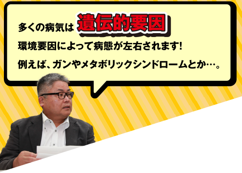 多くの病気は遺伝的要因と、環境要因によって病態が左右されます! 例えば、ガンやメタボリックシンドロームとか・・・。