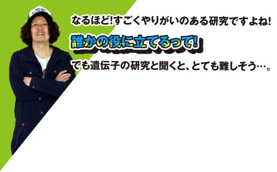 なるほど! すごくやりがいのある研究ですよね! 誰かの役に立てるって! でも遺伝子の研究と聞くと、とても難しそう・・・。