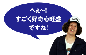 へぇ～! すごく好奇心旺盛ですね!