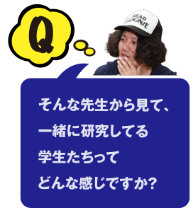 Q そんな先生から見て、一緒に研究してる学生たちってどんな感じですか？