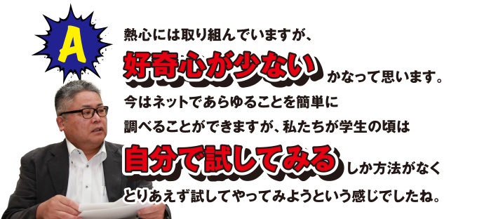 A 熱心には取り組んでいますが、好奇心が少ないかなって思います。今はネットであらゆることを簡単に調べることができますが、私たちが学生の頃は自分で試してみるしか方法がなくとりあえず試してやってみようという感じでしたね。