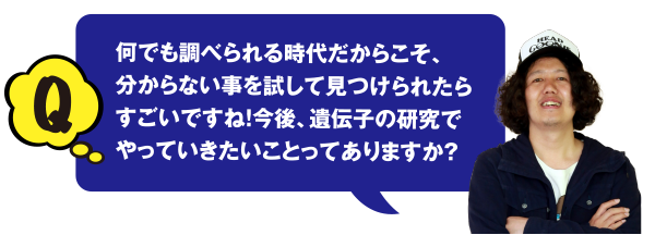 Q 何でも調べられる時代だからこそ、分からない事を試して見つけられたらすごいですね! 今後、遺伝子の研究でやっていきたいことってありますか？