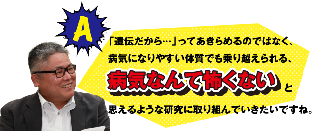 A 「遺伝だから･･･」ってあきらめるのではなく、病気になりやすい体質でも乗り越えられる、病気なんて怖くないと思えるような研究に取り組んでいきたいですね。