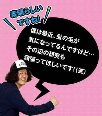 素晴らしいですね! 僕は最近、髪の毛が気になってるんですけど･･･その辺の研究も頑張ってほしいです!(笑)