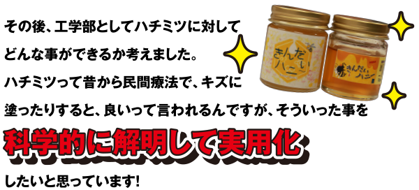 その後、工学部としてハチミツに対してどんな事ができるか考えました。ハチミツって昔から民間療法で、キズに塗ったりすると、良いって言われるんですが、そういった事を科学的に解明して実用化したいと思っています!