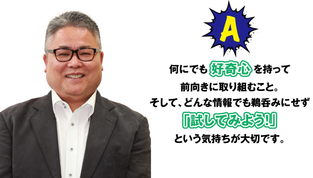 A 何にでも好奇心を持って前向きに取り組むこと。そして、どんな情報でも鵜呑みにせず「試してみよう!」という気持ちが大切です。