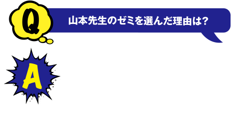 Q 山本先生のゼミを選んだ理由は？ A 研究内容というより、先生の人柄で選びました。好奇心旺盛で新しい事に常に挑戦してる反面、お酒や食べることが大好きで、お茶目な部分も魅力です。