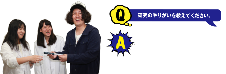 Q 研究のやりがいを教えてください。 A 研究の結果に対していろんな予測されるんですが、その予測がもしかしたら今は治せない病気の治療に役立つ可能性があると思うと、ワクワクします!