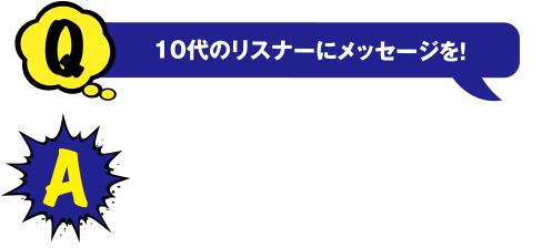 Q 10代のリスナーにメッセージを! A いろんな人と話していろんなものを見て、自分の可能性を広げていってください!