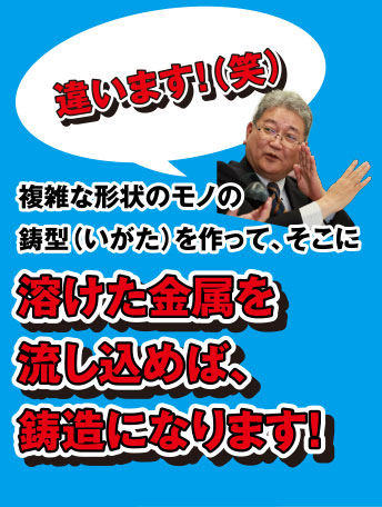 違います!(笑) 複雑な形状のモノの鋳型(いがた)を作って、そこに溶けた金属を流し込めば、鋳造になります!