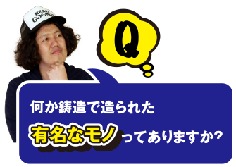 Q 何か鋳造で造られた有名なモノってありますか？