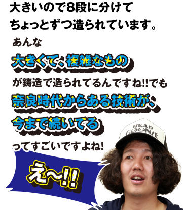 え～!! 大きいので8段に分けてちょっとずつ造られています。あんあ大きくて、複雑なものが鋳造で造られてるんですね!! でも奈良時代からある技術が、今まで続いてるってすごいですよね!