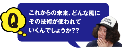 これからの未来、どんな風にその技術が使われていくんでしょうか？