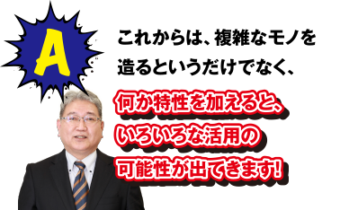 A これからは、複雑なモノを造るというだけでなく、何か特性を加えると、いろいろな活用の可能性が出てきます!