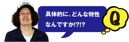 Q 具体的に、どんな特性なんですか!?!?