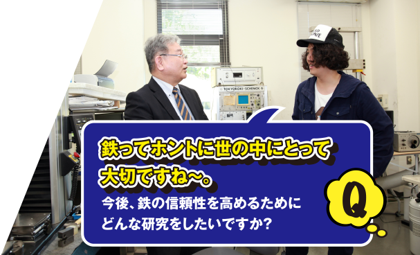 Q 鉄ってホントに世の中にとって大切ですね～。今後、鉄の信頼性を高めるためにどんな研究をしたいですか？