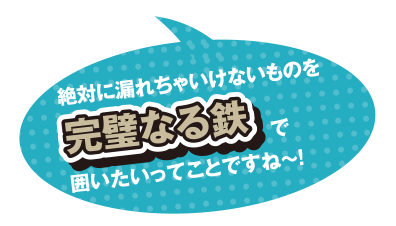 絶対に漏れちゃいけないものを完璧なる鉄で囲いたいってことですね～!