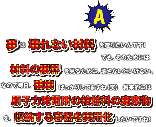 A 夢は壊れない材料を造りたいんです! でも、そのためには材料の限界を見るために、壊さないといけない。なので毎日、破壊ばっかりしてますね(笑)　将来的には原子力発電所の核燃料の廃棄物を、収納する容器を実用化したいですね!