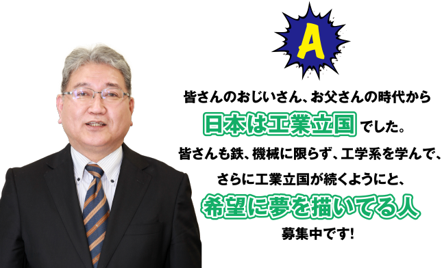 A 皆さんのおしいさん、お父さんの時代から日本は工業立国でした。皆さんも鉄、機械に限らず、工学系を学んで、さらに工業立国が続くようにと、希望に夢を描いてる人募集中です!