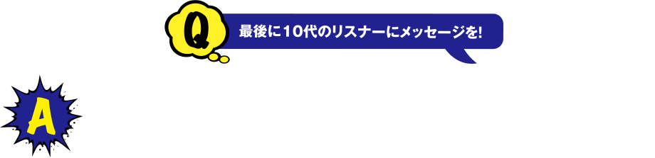 Q 最後に10代のリスナーにメッセージを!　A 中高生の皆さんは、今どのようなことに興味や関心を持っていますか？大学では「なぜ？」とか「どうして？」とか、疑問がとても大切です。どのようなことにも疑問を持って生活することで、新たな発見があるかもしれません。