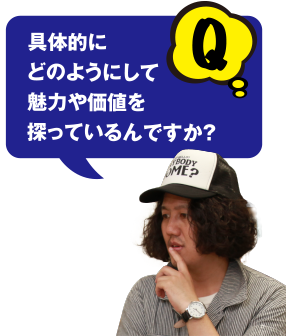 Q 具体的にどのようにして魅力や価値を探っているんですか？