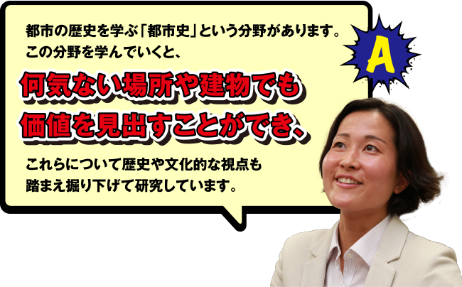 A 都市の歴史を学ぶ「都市史」という分野があります。この分野を学んでいくと、何気ない場所や建物でも価値を見出すことができ、これらについて歴史や文化的な視点も踏まえ掘り下げて研究しています。