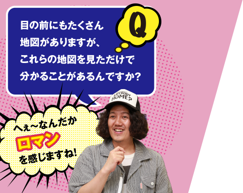 Q 目の前にもたくさん地図がありますが、これらの地図を見ただけで分かることがあるんですか？　へぇ～なんだかロマンを感じますね!