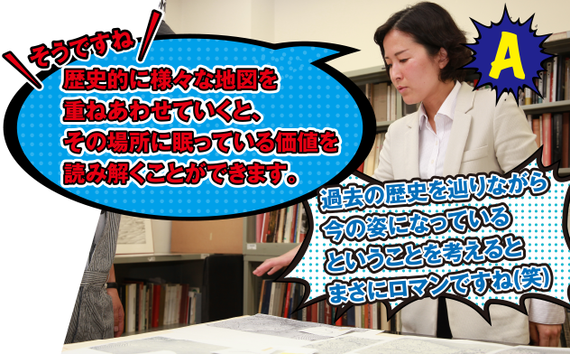 A そうですね　歴史的に様々な地図を重ねあわせていくと、その場所に眠っている価値を読み解くことができます。　過去の歴史をた辿りながら今の姿になっているということを考えるとまさにロマンですね(笑)