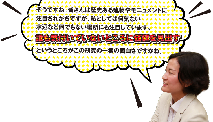 そうですね。皆さんは歴史ある建物やモニュメントに注目されがちですが、私としては何気ない水辺など何でもない場所にも注目しています。誰も気付いていないところに価値を見出すというところがこの研究の一番の面白さですかね。