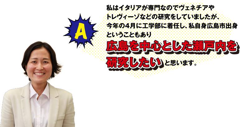 A 私はイタリアが専門なのでヴェネチアやトレヴィーゾなどの研究をしていましたが、今年の4月に工学部に着任し、私自身広島市出身ということもあり、広島を中心とした瀬戸内を研究したいと思います。