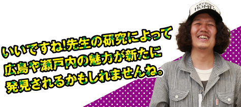 いいですね!先生の研究によって広島や瀬戸内の魅力が新たに発見されるかもしれませんね。