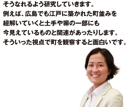 そうなれるよう研究していきます。例えば、広島でも江戸に築かれた町並みを紐解いていくと土手や堀の一部にも今見えているものと関連があったりします。そういった視点で町を観察すると面白いです。