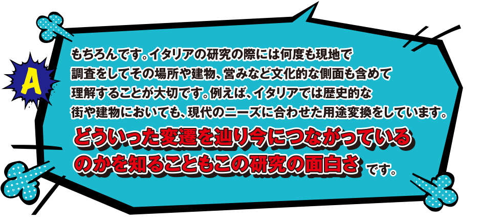 A もちろんです。イタリアの研究の際には何度も現地で調査をしてその場所や建物、営みなど文化的な側面も含めて理解することが大切です。例えば、イタリアでは歴史的な街や建物においても、現代のニーズに合わせた用途変換をしています。どういった変遷を辿り今につながっているのかを知ることもこの研究の面白さです。