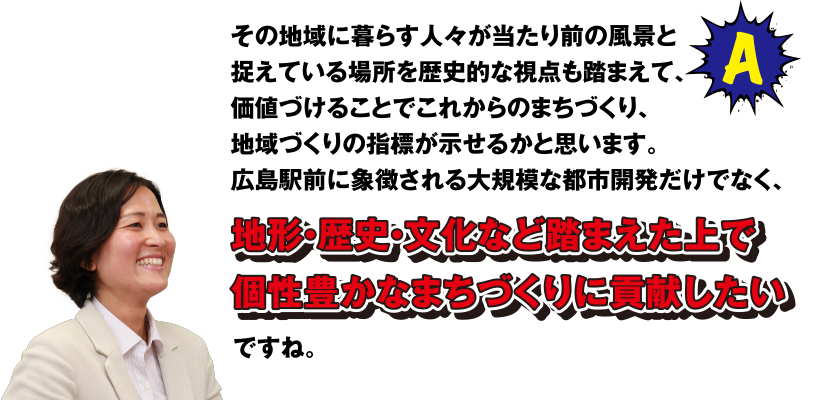 A その地域に暮らす人々が当たり前の風景と捉えている場所を歴史的な視点も踏まえて、価値づけることでこれからのまちづくり、地域づくりの指標が示せるかと思います。広島駅前に象徴される大規模な都市開発だけでなく、地形・歴史・文化など踏まえた上で個性豊かなまちづくりに貢献したいですね。