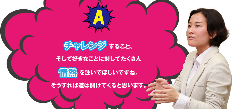 A チャレンジすること、そして好きなことに対してたくさん情熱を注いでほしいですね。そうすれば道は開けてくると思います。