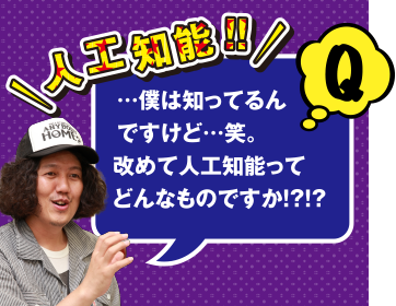 Q 人工知能!! ･･･僕は知ってるんですけど･･･笑。改めて人工知能ってどんなものですか!?!?