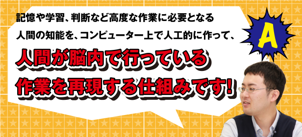 A 記憶や学習、判断など高度な作業に必要となる人間の知能を、コンピューター上で人工的に作って、人間が脳内で行っている作業を再現する仕組みです!