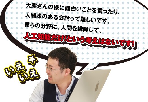 いえいえ 大窪さんの様に面白いことを言ったり、人間味のある会話って難しいです。僕らの分野に、人間を排除して、人工知能だけ! という考えはないです!