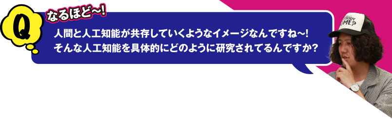 Q なるほど～! 人間と人工知能が共存していくようなイメージなんですね～! そんな人工知能を具体的にどのように研究されてるんですか？