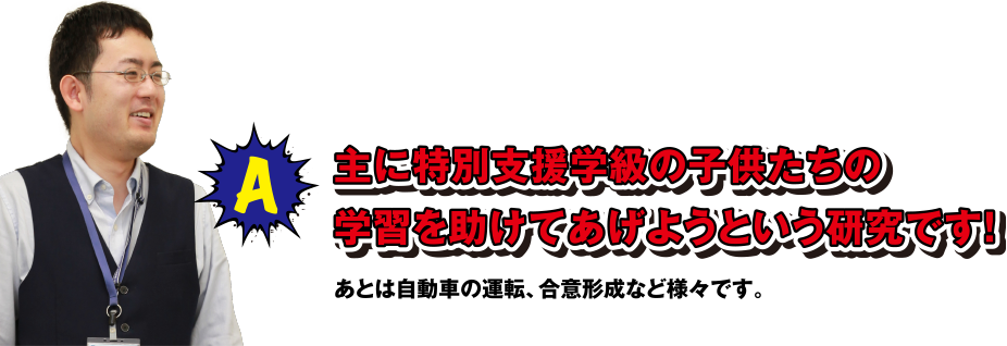 A 主に特別支援学級の子供たちの学習を助けてあげようという研究です! あとは自動車の運転、合意形成など様々です。