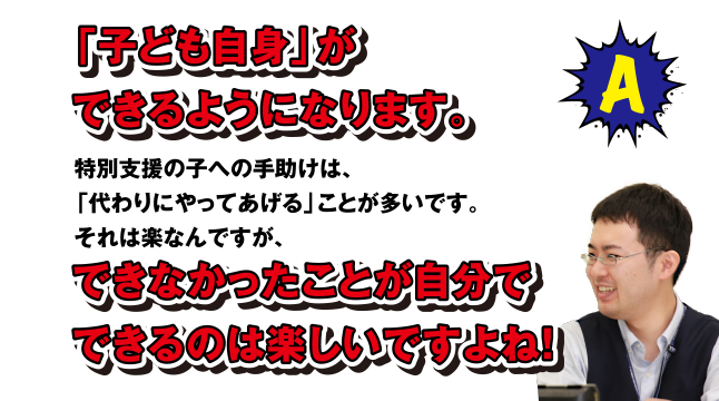 A 「子ども自身」ができるようになります。特別支援の子への手助けは、「代わりにやってあげる」ことが多いです。それは楽なんですが、できなかったことが自分でできるのは楽しいですよね!