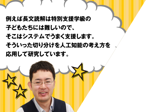 例えば長文解読は特別支援学級の子どもたちには難しいので、そこはシステムでうまく支援します。そういった切り分けを人工知能の考え方を応用して研究しています。