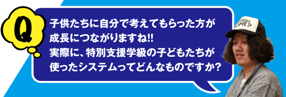 Q 子供たちに自分で考えてもらった方が成長につながりますね!! 実際に、特別支援学級の子どもたちが使ったシステムってどんなものですか？