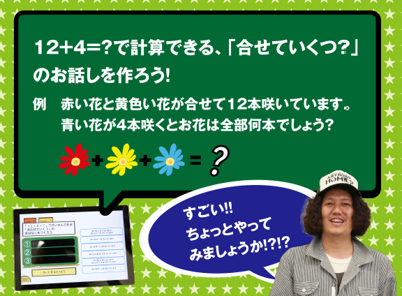 12+14=?で計算できる、「合わせていくつ?」のお話しを作ろう! 例 赤い花と黄色い花が合わせて12本咲いています。青い花が4本咲くとお花は全部何本でしょう? すごい!! ちょっとやってみましょうか!?!?